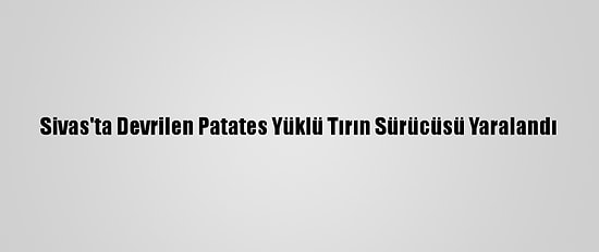 Sivas'ta Devrilen Patates Yüklü Tırın Sürücüsü Yaralandı