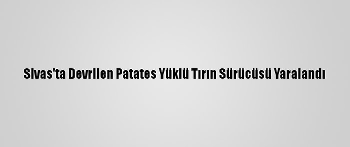 Sivas'ta Devrilen Patates Yüklü Tırın Sürücüsü Yaralandı