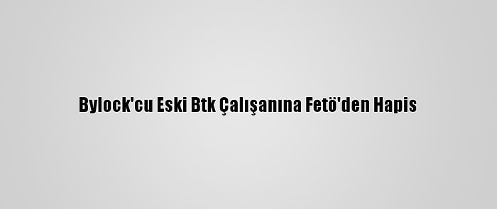 Bylock'cu Eski Btk Çalışanına Fetö'den Hapis