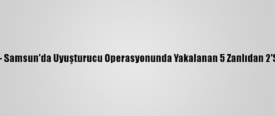 Güncelleme - Samsun'da Uyuşturucu Operasyonunda Yakalanan 5 Zanlıdan 2'Si Tutuklandı