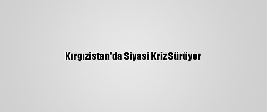 Kırgızistan'da Siyasi Kriz Sürüyor