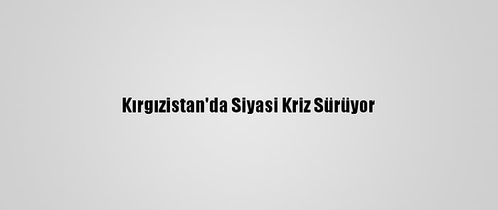 Kırgızistan'da Siyasi Kriz Sürüyor