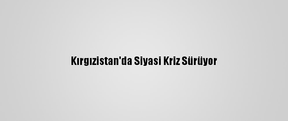 Kırgızistan'da Siyasi Kriz Sürüyor