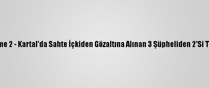 Güncelleme 2 - Kartal'da Sahte İçkiden Gözaltına Alınan 3 Şüpheliden 2'Si Tutuklandı