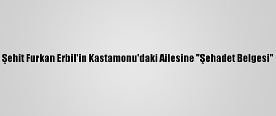 Şehit Furkan Erbil'in Kastamonu'daki Ailesine "Şehadet Belgesi"