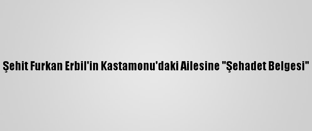 Şehit Furkan Erbil'in Kastamonu'daki Ailesine "Şehadet Belgesi"