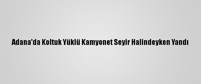 Adana'da Koltuk Yüklü Kamyonet Seyir Halindeyken Yandı