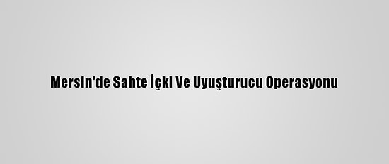 Mersin'de Sahte İçki Ve Uyuşturucu Operasyonu