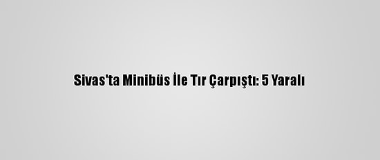 Sivas'ta Minibüs İle Tır Çarpıştı: 5 Yaralı