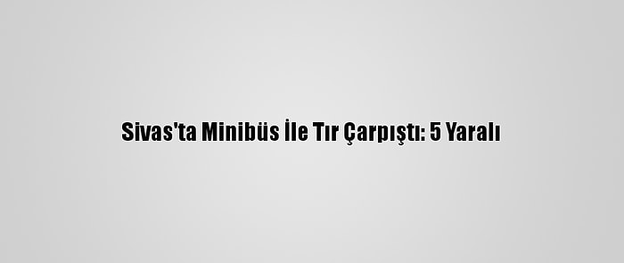 Sivas'ta Minibüs İle Tır Çarpıştı: 5 Yaralı