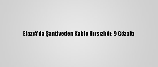 Elazığ'da Şantiyeden Kablo Hırsızlığı: 9 Gözaltı