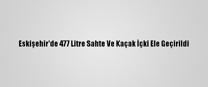 Eskişehir'de 477 Litre Sahte Ve Kaçak İçki Ele Geçirildi