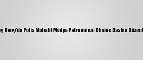 Hong Kong'da Polis Muhalif Medya Patronunun Ofisine Baskın Düzenledi