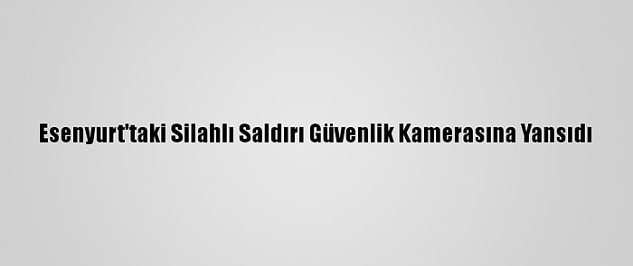 Esenyurt'taki Silahlı Saldırı Güvenlik Kamerasına Yansıdı