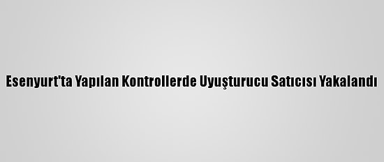 Esenyurt'ta Yapılan Kontrollerde Uyuşturucu Satıcısı Yakalandı