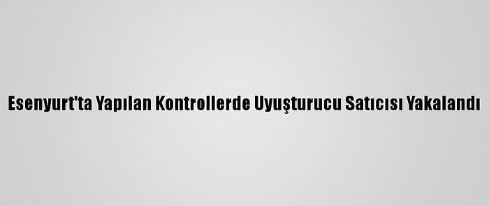 Esenyurt'ta Yapılan Kontrollerde Uyuşturucu Satıcısı Yakalandı