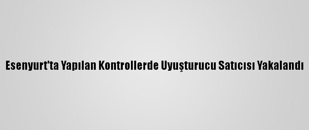 Esenyurt'ta Yapılan Kontrollerde Uyuşturucu Satıcısı Yakalandı