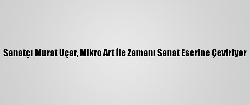 Sanatçı Murat Uçar, Mikro Art İle Zamanı Sanat Eserine Çeviriyor