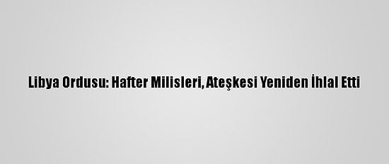 Libya Ordusu: Hafter Milisleri, Ateşkesi Yeniden İhlal Etti