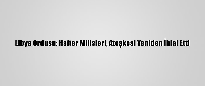 Libya Ordusu: Hafter Milisleri, Ateşkesi Yeniden İhlal Etti