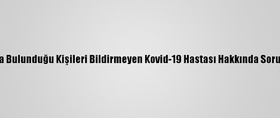 Temasta Bulunduğu Kişileri Bildirmeyen Kovid-19 Hastası Hakkında Soruşturma