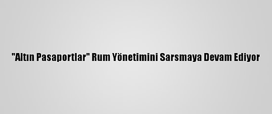 "Altın Pasaportlar" Rum Yönetimini Sarsmaya Devam Ediyor