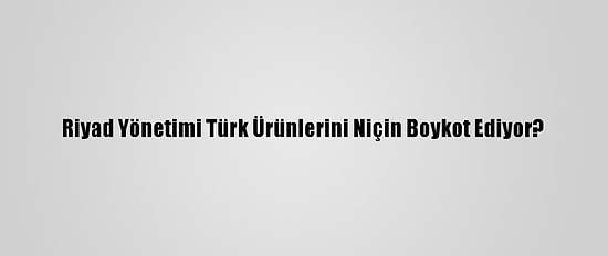 Riyad Yönetimi Türk Ürünlerini Niçin Boykot Ediyor?