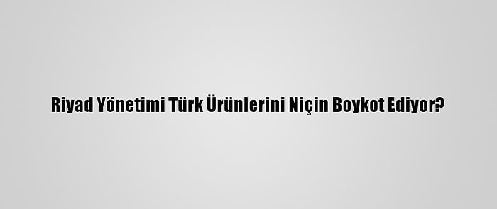 Riyad Yönetimi Türk Ürünlerini Niçin Boykot Ediyor?