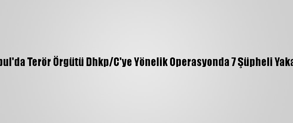 İstanbul'da Terör Örgütü Dhkp/C'ye Yönelik Operasyonda 7 Şüpheli Yakalandı