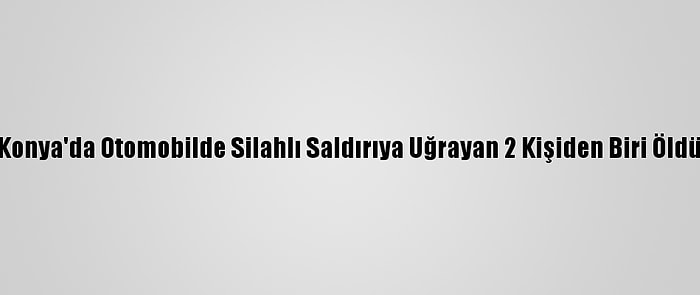 Konya'da Otomobilde Silahlı Saldırıya Uğrayan 2 Kişiden Biri Öldü