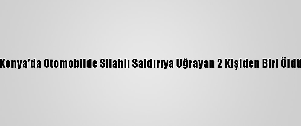 Konya'da Otomobilde Silahlı Saldırıya Uğrayan 2 Kişiden Biri Öldü