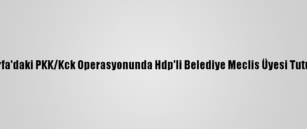 Şanlıurfa'daki PKK/Kck Operasyonunda Hdp'li Belediye Meclis Üyesi Tutuklandı