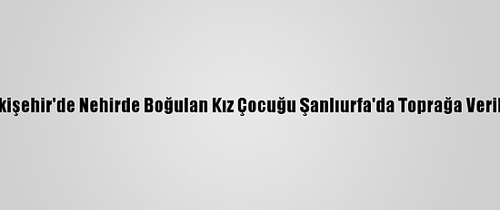 Eskişehir'de Nehirde Boğulan Kız Çocuğu Şanlıurfa'da Toprağa Verildi