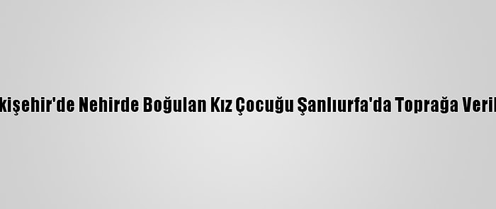 Eskişehir'de Nehirde Boğulan Kız Çocuğu Şanlıurfa'da Toprağa Verildi