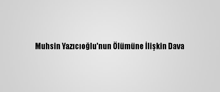 Muhsin Yazıcıoğlu'nun Ölümüne İlişkin Dava