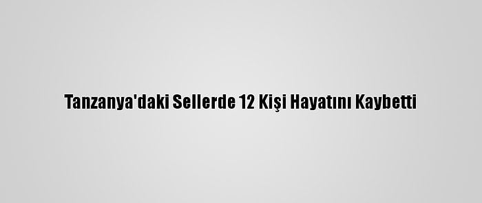 Tanzanya'daki Sellerde 12 Kişi Hayatını Kaybetti