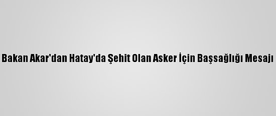 Bakan Akar'dan Hatay'da Şehit Olan Asker İçin Başsağlığı Mesajı