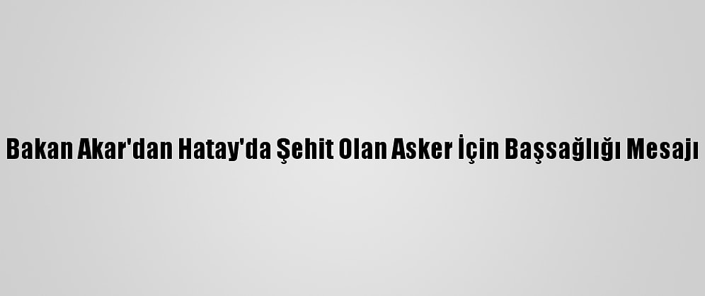 Bakan Akar'dan Hatay'da Şehit Olan Asker İçin Başsağlığı Mesajı