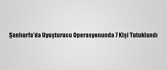 Şanlıurfa'da Uyuşturucu Operasyonunda 7 Kişi Tutuklandı