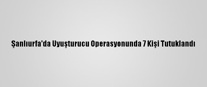 Şanlıurfa'da Uyuşturucu Operasyonunda 7 Kişi Tutuklandı