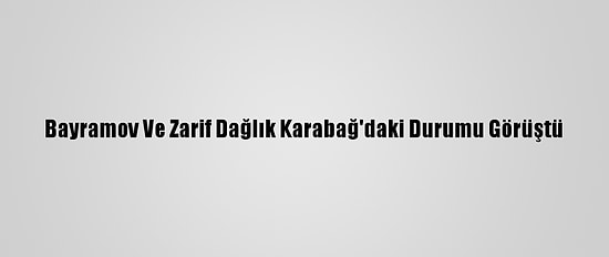 Bayramov Ve Zarif Dağlık Karabağ'daki Durumu Görüştü