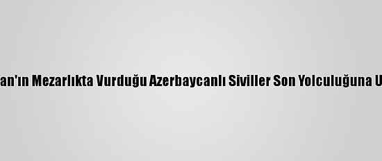 Ermenistan'ın Mezarlıkta Vurduğu Azerbaycanlı Siviller Son Yolculuğuna Uğurlandı