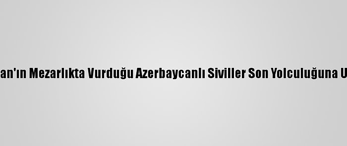 Ermenistan'ın Mezarlıkta Vurduğu Azerbaycanlı Siviller Son Yolculuğuna Uğurlandı