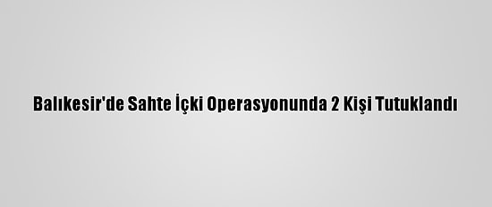 Balıkesir'de Sahte İçki Operasyonunda 2 Kişi Tutuklandı
