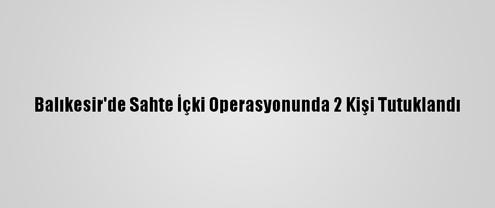 Balıkesir'de Sahte İçki Operasyonunda 2 Kişi Tutuklandı