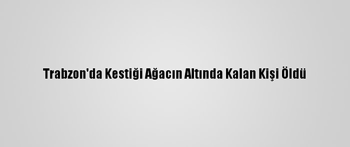 Trabzon'da Kestiği Ağacın Altında Kalan Kişi Öldü