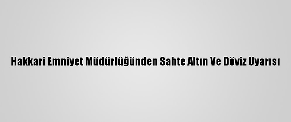 Hakkari Emniyet Müdürlüğünden Sahte Altın Ve Döviz Uyarısı