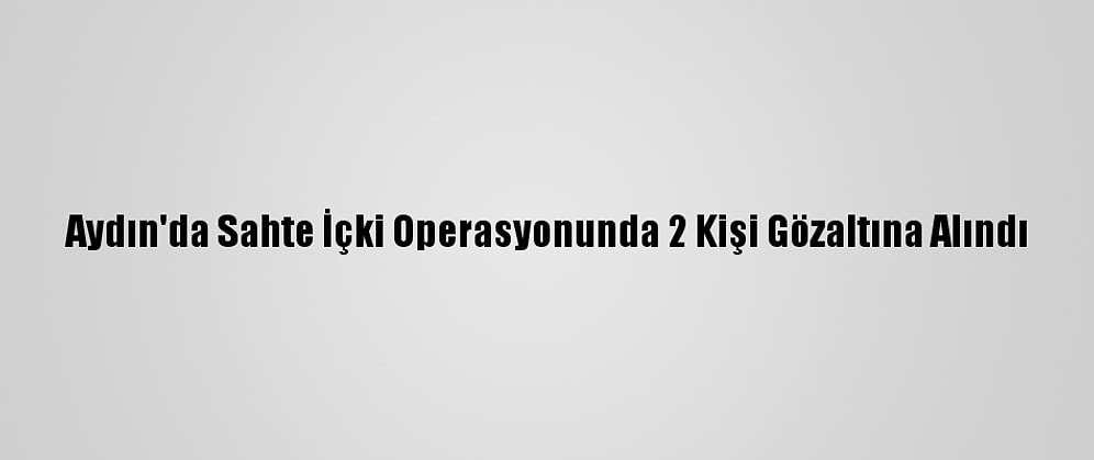 Aydın'da Sahte İçki Operasyonunda 2 Kişi Gözaltına Alındı