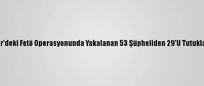 İzmir'deki Fetö Operasyonunda Yakalanan 53 Şüpheliden 29'U Tutuklandı