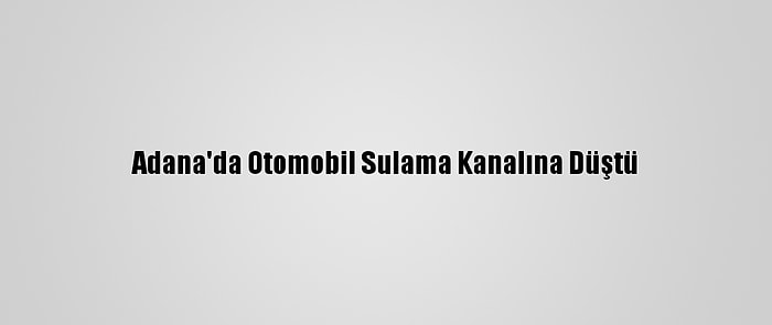 Adana'da Otomobil Sulama Kanalına Düştü